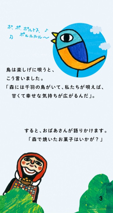 「ポ、ポ、ポルトス。ポルルルル～♪」鳥は楽しげに唄うと、こう言いました。「森には千羽の鳥がいて、私たちが唄えば、甘くて幸せな気持ちが広がるんだ」。すると、おばあさんが語りかけます。「森で焼いたお菓子はいかが？」