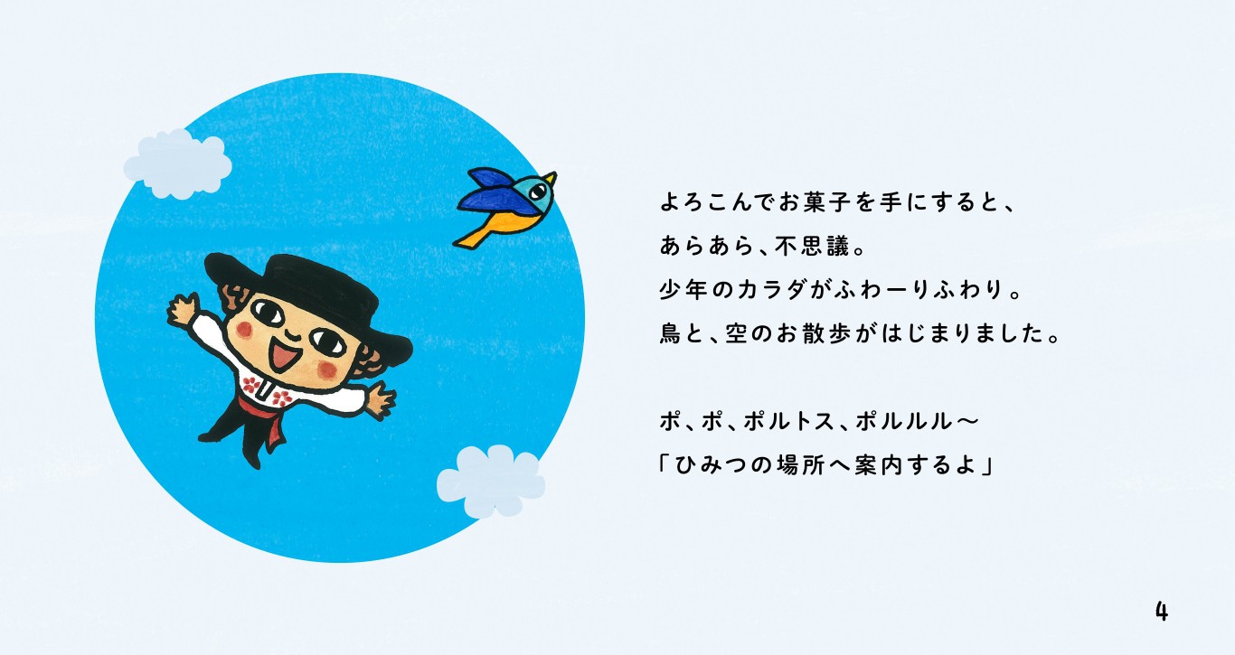 よろこんでお菓子を手にすると、あらあら、不思議。少年のカラダがふわーりふわり。鳥と、空のお散歩がはじまりました。ポ、ポ、ポルトス、ポルルル～「ひみつの場所へ案内するよ」