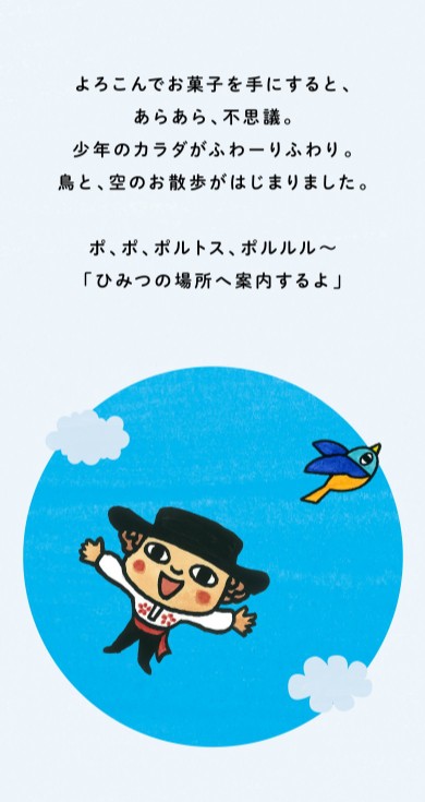 よろこんでお菓子を手にすると、あらあら、不思議。少年のカラダがふわーりふわり。鳥と、空のお散歩がはじまりました。ポ、ポ、ポルトス、ポルルル～「ひみつの場所へ案内するよ」