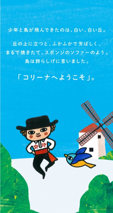 少年と鳥が飛んできたのは、白い、白い丘。丘の上に立つと、ふかふかで芳ばしく、まるで焼きたて、スポンジのソファーのよう。鳥は誇らしげに言いました。「コリーナへようこそ」。